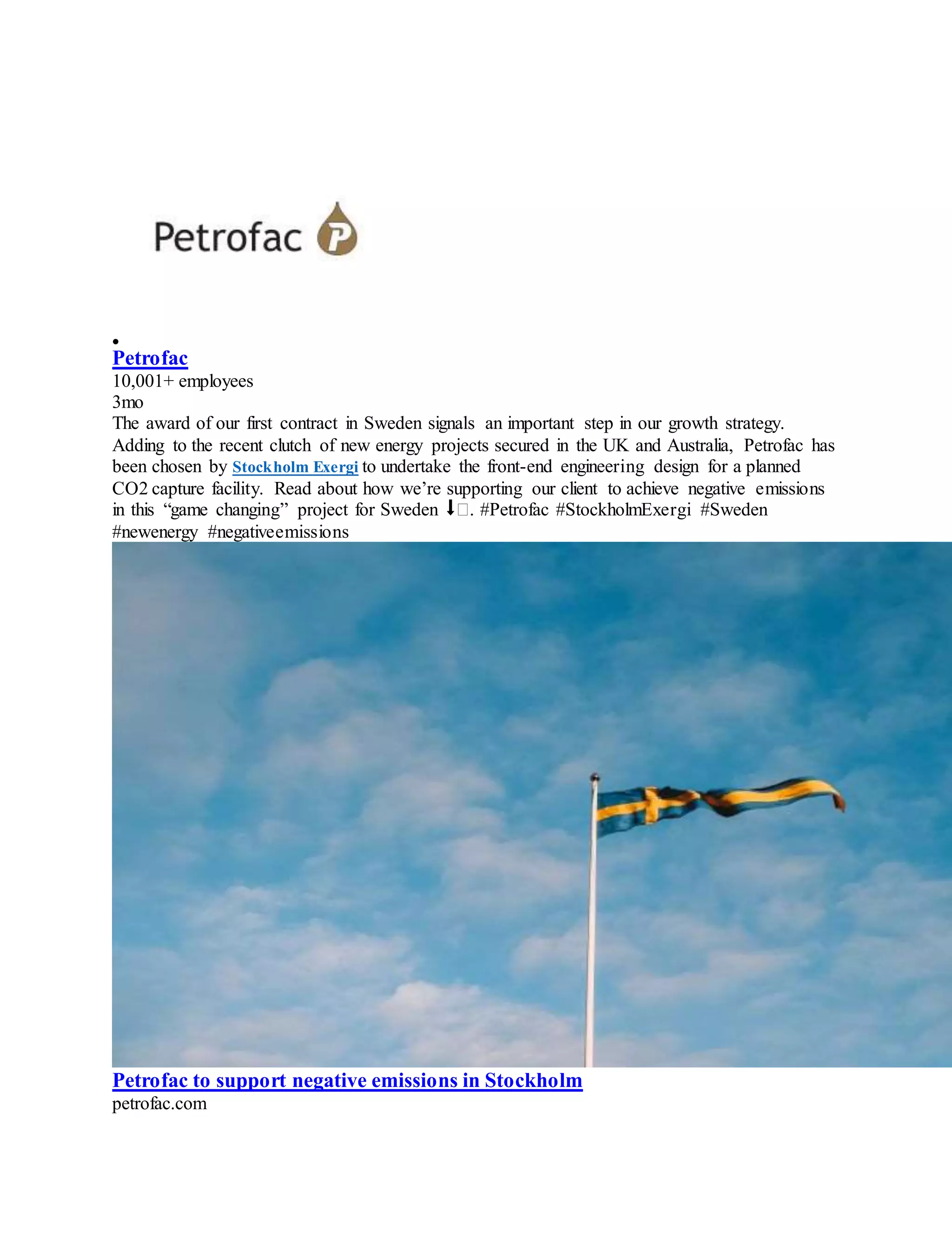 
Petrofac
10,001+ employees
3mo
The award of our first contract in Sweden signals an important step in our growth strategy.
Adding to the recent clutch of new energy projects secured in the UK and Australia, Petrofac has
been chosen by Stockholm Exergi to undertake the front-end engineering design for a planned
CO2 capture facility. Read about how we’re supporting our client to achieve negative emissions
in this “game changing” project for Sweden ⬇�. #Petrofac #StockholmExergi #Sweden
#newenergy #negativeemissions
Petrofac to support negative emissions in Stockholm
petrofac.com
 