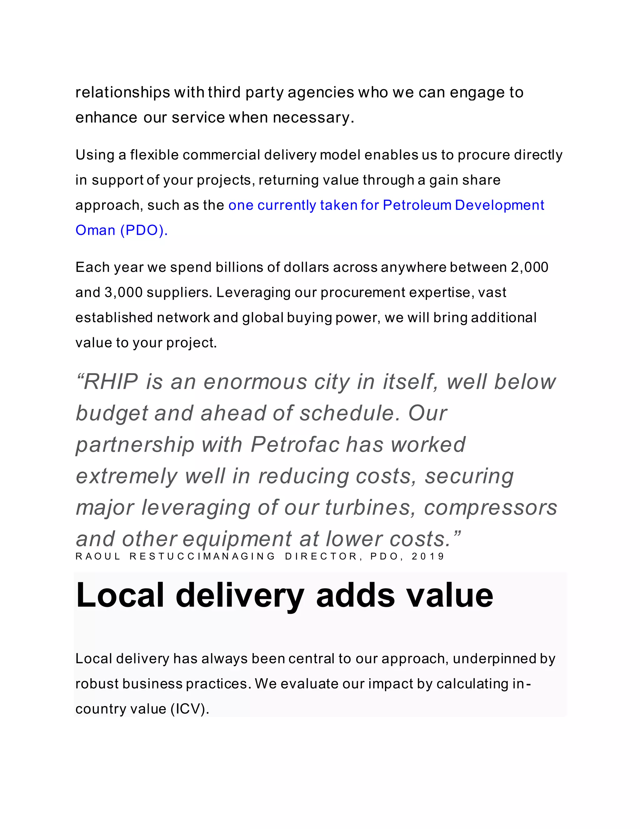 relationships with third party agencies who we can engage to
enhance our service when necessary.
Using a flexible commercial delivery model enables us to procure directly
in support of your projects, returning value through a gain share
approach, such as the one currently taken for Petroleum Development
Oman (PDO).
Each year we spend billions of dollars across anywhere between 2,000
and 3,000 suppliers. Leveraging our procurement expertise, vast
established network and global buying power, we will bring additional
value to your project.
“RHIP is an enormous city in itself, well below
budget and ahead of schedule. Our
partnership with Petrofac has worked
extremely well in reducing costs, securing
major leveraging of our turbines, compressors
and other equipment at lower costs.”
R A O U L R E S T U C C I M A N A G I N G D I R E C T O R , P D O , 2 0 1 9
Local delivery adds value
Local delivery has always been central to our approach, underpinned by
robust business practices. We evaluate our impact by calculating in-
country value (ICV).
 