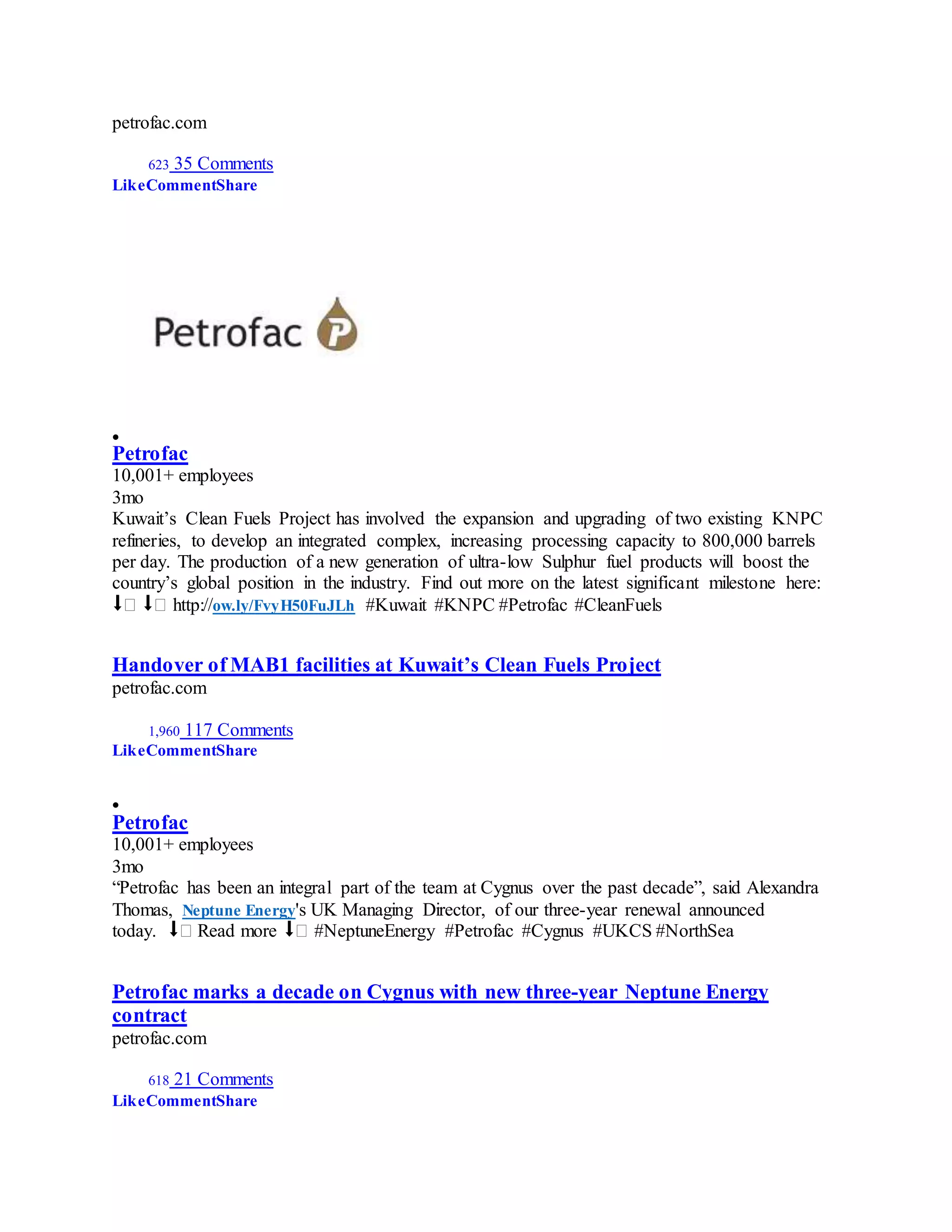petrofac.com
623 35 Comments
LikeCommentShare

Petrofac
10,001+ employees
3mo
Kuwait’s Clean Fuels Project has involved the expansion and upgrading of two existing KNPC
refineries, to develop an integrated complex, increasing processing capacity to 800,000 barrels
per day. The production of a new generation of ultra-low Sulphur fuel products will boost the
country’s global position in the industry. Find out more on the latest significant milestone here:
⬇� ⬇� http://ow.ly/FvyH50FuJLh #Kuwait #KNPC #Petrofac #CleanFuels
Handover of MAB1 facilities at Kuwait’s Clean Fuels Project
petrofac.com
1,960 117 Comments
LikeCommentShare

Petrofac
10,001+ employees
3mo
“Petrofac has been an integral part of the team at Cygnus over the past decade”, said Alexandra
Thomas, Neptune Energy's UK Managing Director, of our three-year renewal announced
today. ⬇� Read more ⬇� #NeptuneEnergy #Petrofac #Cygnus #UKCS #NorthSea
Petrofac marks a decade on Cygnus with new three-year Neptune Energy
contract
petrofac.com
618 21 Comments
LikeCommentShare
 