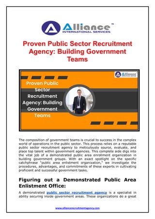 www.alliancerecruitmentagency.com
Proven Public Sector Recruitment
Agency: Building Government
Teams
The composition of government teams is crucial to success in the complex
world of operations in the public sector. This process relies on a reputable
public sector recruitment agency to meticulously source, evaluate, and
place top talent within government agencies. This complete aide digs into
the vital job of a demonstrated public area enrollment organization in
building government groups. With an exact spotlight on the specific
catchphrase "public area enlistment organization," we investigate the
procedures, advantages, and commitments of these experts in cultivating
proficient and successful government tasks.
Figuring out a Demonstrated Public Area
Enlistment Office:
A demonstrated public sector recruitment agency is a specialist in
ability securing inside government areas. These organizations do a great
 