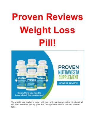 Proven Reviews
Weight Loss
Pill!
The weight loss market is huge right now, with new brands being introduced all
the time. However, picking your way through these brands can be a difficult
task.
 
