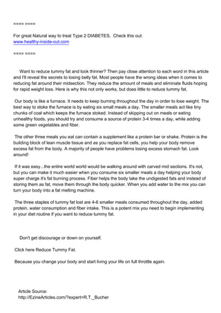 ==== ====

For great Natural way to treat Type 2 DIABETES, Check this out:
www.healthy-inside-out.com

==== ====



Want to reduce tummy fat and look thinner? Then pay close attention to each word in this article
and I'll reveal the secrets to losing belly fat. Most people have the wrong ideas when it comes to
reducing fat around their midsection. They reduce the amount of meals and eliminate fluids hoping
for rapid weight loss. Here is why this not only works, but does little to reduce tummy fat.

Our body is like a furnace. It needs to keep burning throughout the day in order to lose weight. The
best way to stoke the furnace is by eating six small meals a day. The smaller meals act like tiny
chunks of coal which keeps the furnace stoked. Instead of skipping out on meals or eating
unhealthy foods, you should try and consume a source of protein 3-4 times a day, while adding
some green vegetables and fiber.

The other three meals you eat can contain a supplement like a protein bar or shake. Protein is the
building block of lean muscle tissue and as you replace fat cells, you help your body remove
excess fat from the body. A majority of people have problems losing excess stomach fat. Look
around!

If it was easy...the entire world world would be walking around with carved mid sections. It's not,
but you can make it much easier when you consume six smaller meals a day helping your body
super charge it's fat burning process. Fiber helps the body take the undigested fats and instead of
storing them as fat, move them through the body quicker. When you add water to the mix you can
turn your body into a fat melting machine.

The three staples of tummy fat lost are 4-6 smaller meals consumed throughout the day, added
protein, water consumption and fiber intake. This is a potent mix you need to begin implementing
in your diet routine if you want to reduce tummy fat.




Don't get discourage or down on yourself.

Click here Reduce Tummy Fat.

Because you change your body and start living your life on full throttle again.




Article Source:
http://EzineArticles.com/?expert=R.T._Bucher
 