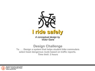 I ride safely A conceptual design by  Victor Gane Stanford University, Spring 2010 CS377v - Creating Health Habits habits.stanford.edu   Design Challenge To . . . Design a system that helps student bike commuters select least dangerous route based on traffic reports.  Time limit: 2 hours 
