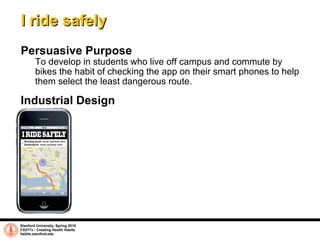 I ride safely Persuasive Purpose To develop in students who live off campus and commute by bikes the habit of checking the app on their smart phones to help them select the least dangerous route.  Stanford University, Spring 2010 CS377v - Creating Health Habits habits.stanford.edu   Industrial Design 