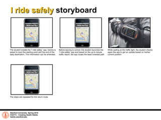 I ride safely  storyboard Stanford University, Spring 2010 CS377v - Creating Health Habits habits.stanford.edu   The steps are repeated for the return route.  The student installs the “I ride safely” app, he/she is asked to input the starting point and the end of the daily destination. This information can be amended. Before leaving to school, the student launches the “I ride safely” app and based on the up to minute traffic report, the app routes the least crowded path While waiting at the traffic light, the student checks again the app to get an update based on his/her current position 