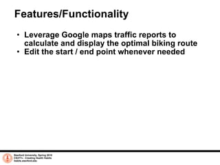 Features/Functionality Leverage Google maps traffic reports to calculate and display the optimal biking route Edit the start / end point whenever needed Stanford University, Spring 2010 CS377v - Creating Health Habits habits.stanford.edu   