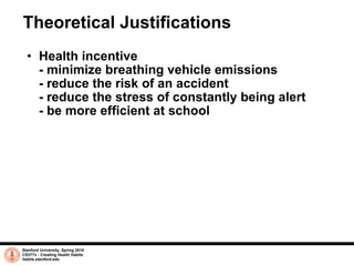 Theoretical Justifications Health incentive  - minimize breathing vehicle emissions - reduce the risk of an accident - reduce the stress of constantly being alert - be more efficient at school  Stanford University, Spring 2010 CS377v - Creating Health Habits habits.stanford.edu   