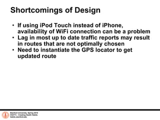 Shortcomings of Design If using iPod Touch instead of iPhone, availability of WiFi connection can be a problem Lag in most up to date traffic reports may result in routes that are not optimally chosen Need to instantiate the GPS locator to get updated route Stanford University, Spring 2010 CS377v - Creating Health Habits habits.stanford.edu   