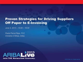 Proven Strategies for Driving Suppliers
Off Paper to E-Invoicing
June 4, 2013 – 15:00 – 16:00
Paola Parra-Filipe, FCC
Christine O’Shea, Ariba
© 2013 Ariba, Inc. All rights reserved.
 