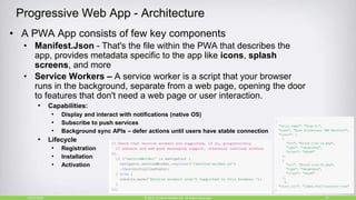 Progressive Web App - Architecture
• A PWA App consists of few key components
• Manifest.Json - That's the file within the PWA that describes the
app, provides metadata specific to the app like icons, splash
screens, and more
• Service Workers – A service worker is a script that your browser
runs in the background, separate from a web page, opening the door
to features that don't need a web page or user interaction.
• Capabilities:
• Display and interact with notifications (native OS)
• Subscribe to push services
• Background sync APIs – defer actions until users have stable connection
• Lifecycle
• Registration
• Installation
• Activation
10/27/2018 15© 2015, Perfecto Mobile Ltd. All Rights Reserved.
 