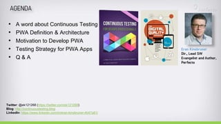 • A word about Continuous Testing
• PWA Definition & Architecture
• Motivation to Develop PWA
• Testing Strategy for PWA Apps
• Q & A
Twitter: @ek121268 (https://twitter.com/ek121268)
Blog: http://continuoustesting.blog
LinkedIn: https://www.linkedin.com/in/eran-kinsbruner-4b47a81/
 