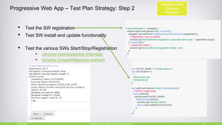 Progressive Web App – Test Plan Strategy: Step 2
• Test the SW registration
• Test SW install and update functionality
• Test the various SWs Start/Stop/Registration
• chrome://serviceworker-internals/
• chrome://inspect/#service-workers
10/27/2018 27© 2015, Perfecto Mobile Ltd. All Rights Reserved.
if ('serviceWorker' in navigator) {
window.addEventListener('load', function() {
navigator.serviceWorker.register('/sw.js').then(function(registration) {
// Registration was successful
console.log('ServiceWorker registration successful with scope: ', registration.scope);
}, function(err) {
// registration failed :(
console.log('ServiceWorker registration failed: ', err);
});
});
}
var CACHE_NAME = 'my-site-cache-v1';
var urlsToCache = [
'/',
'/styles/main.css',
'/script/main.js'
];
self.addEventListener('install', function(event) {
// Perform install steps
event.waitUntil(
caches.open(CACHE_NAME)
.then(function(cache) {
console.log('Opened cache');
return cache.addAll(urlsToCache);
})
);
});
Validate PWA
Service
Workers
 