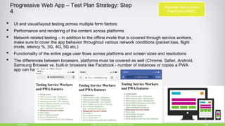 Progressive Web App – Test Plan Strategy: Step
4
• UI and visual/layout testing across multiple form factors
• Performance and rendering of the content across platforms
• Network related testing – in addition to the offline mode that is covered through service workers,
make sure to cover the app behavior throughout various network conditions (packet loss, flight
mode, latency %, 3G, 4G, 5G etc.)
• Functionality of the entire page user flows across platforms and screen sizes and resolutions
• The differences between browsers, platforms must be covered as well (Chrome, Safari, Android,
Samsung Browser vs. built-in browsers like Facebook - number of instances or copies a PWA
app can have on a device.
10/27/2018 29© 2015, Perfecto Mobile Ltd. All Rights Reserved.
Properly Test Across
Platforms (RWD)
 