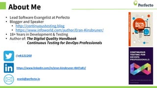 About Me
• Lead Software Evangelist at Perfecto
• Blogger and Speaker
• http://continuoustesting.blog
• https://www.infoworld.com/author/Eran-Kinsbruner/
• 18+ Years in Development & Testing
• Author of: The Digital Quality Handbook
Continuous Testing for DevOps Professionals
@ek121268
https://www.linkedin.com/in/eran-kinsbruner-4b47a81/
erank@perfecto.io
 