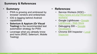 Summary & References
• Summary:
• PWA is growing and embraced by
browser vendors and enterprises
• iOS is lagging behind Android
capabilities
• Selenium & Appium (Or Visual
Testing) is the recommended test
automation strategy for PWA
• Leverage what you already know
and have (RWD, Selenium, Mobile
Testing)
• References:
• Service Workers (W3C) -
https://www.w3.org/TR/service-
workers/
• Google Lighthouse - Google
Lighthouse - Web Store
• Debugging SW – Google
Developers
• Chrome SW Inspector - Local
Inspector
10/27/2018 35© 2015, Perfecto Mobile Ltd. All Rights Reserved.
 