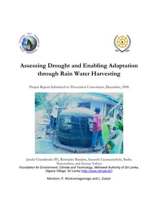  
 
 
 




                                                                                     
 


    Assessing Drought and Enabling Adaptation
          through Rain Water Harvesting

           Project Report Submitted to: Provention Consortium, December, 2008
 




                                                                              

        Janaki Chandimala (PI), Ranmalee Bandara, Susanthi Liyanaarachchi, Badra
                            Nawarathna, and Zeenas Yahiya
    Foundation for Environment, Climate and Technology, Mahaweli Authority of Sri Lanka,
                      Digana Village, Sri Lanka (http://www.climate.lk/)
                                              .
                       Mentors: P. Wickramagamage and L. Zubair
 