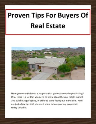 Proven Tips For Buyers Of
      Real Estate




 Have you recently found a property that you may consider purchasing?
 If so, there is a lot that you need to know about the real estate market
 and purchasing property, in order to avoid losing out in the deal. Here
 are just a few tips that you must know before you buy property in
 today's market.
 