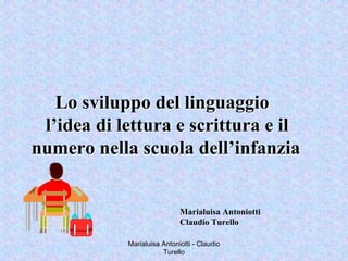 Marialuisa Antoniotti - Claudio
Turello
Lo sviluppo del linguaggioLo sviluppo del linguaggio
l’idea di lettura e scrittura e ill’idea di lettura e scrittura e il
numero nella scuola dell’infanzianumero nella scuola dell’infanzia
Marialuisa Antoniotti
Claudio Turello
 