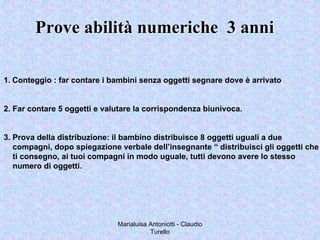 Marialuisa Antoniotti - Claudio
Turello
Prove abilità numeriche 3 anniProve abilità numeriche 3 anni
1. Conteggio : far contare i bambini senza oggetti segnare dove è arrivato
2. Far contare 5 oggetti e valutare la corrispondenza biunivoca.
3. Prova della distribuzione: il bambino distribuisce 8 oggetti uguali a due
compagni, dopo spiegazione verbale dell’insegnante “ distribuisci gli oggetti che
ti consegno, ai tuoi compagni in modo uguale, tutti devono avere lo stesso
numero di oggetti.
 
