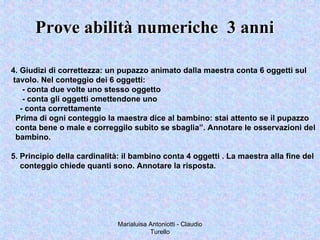 Marialuisa Antoniotti - Claudio
Turello
Prove abilità numeriche 3 anniProve abilità numeriche 3 anni
4. Giudizi di correttezza: un pupazzo animato dalla maestra conta 6 oggetti sul
tavolo. Nel conteggio dei 6 oggetti:
- conta due volte uno stesso oggetto
- conta gli oggetti omettendone uno
- conta correttamente
Prima di ogni conteggio la maestra dice al bambino: stai attento se il pupazzo
conta bene o male e correggilo subito se sbaglia”. Annotare le osservazioni del
bambino.
5. Principio della cardinalità: il bambino conta 4 oggetti . La maestra alla fine del
conteggio chiede quanti sono. Annotare la risposta.
 