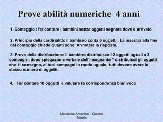 Marialuisa Antoniotti - Claudio
Turello
Prove abilità numeriche 4 anniProve abilità numeriche 4 anni
1. Conteggio : far contare i bambini senza oggetti segnare dove è arrivato
2. Principio della cardinalità: il bambino conta 6 oggetti . La maestra alla fine
del conteggio chiede quanti sono. Annotare la risposta.
3. Prova della distribuzione: il bambino distribuisce 12 oggetti uguali a 3
compagni, dopo spiegazione verbale dell’insegnante “ distribuisci gli oggetti
che ti consegno, ai tuoi compagni in modo uguale, tutti devono avere lo
stesso numero di oggetti.
4. Far contare 10 oggetti e valutare la corrispondenza biunivoca
 