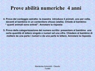 Marialuisa Antoniotti - Claudio
Turello
Prove abilità numeriche 4 anniProve abilità numeriche 4 anni
4. Prova del conteggio astratto: la maestra introduce 4 animali, uno per volta,
davanti al bambino in un contenitore chiuso (stalla). Chiede al bambino:
“ quanti animali sono entrati”. Annotare la risposta
5. Prova della categorizzazione del numero scritto: presentare al bambino una
certa quantità di lettere singole e numeri ad una cifra. Chiedere al bambino di
mettere da una parte i numeri e da una parte le lettere. Annotare la risposta.
 