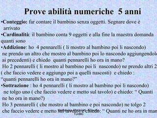 Marialuisa Antoniotti - Claudio
Turello
Prove abilità numeriche 5 anniProve abilità numeriche 5 anni
•Conteggio: far contare il bambino senza oggetti. Segnare dove è
arrivato
•Cardinalità: il bambino conta 9 oggetti e alla fine la maestra domanda
quanti sono
•Addizione: ho 4 pennarelli ( li mostro al bambino poi li nascondo)
ne prendo un altro che mostro al bambino poi lo nascondo aggiungendolo
ai precedenti) e chiedo quanti pennarelli ho ora in mano?
Ho 2 pennarelli ( li mostro al bambino poi li nascondo) ne prendo altri 2
( che faccio vedere e aggiungo poi a quelli nascosti) e chiedo :
“quanti pennarelli ho ora in mano?”
•Sottrazione : ho 4 pennarelli ( li mostro al bambino poi li nascondo)
ne tolgo uno ( che faccio vedere e metto sul tavolo) e chiedo: “ Quanti
ne ho ora in mano?)
Ho 3 pennarelli ( che mostro al bambino e poi nascondo) ne tolgo 2
che faccio vedere e metto sul tavolo) e chiedo: “ Quanti ne ho ora in man
 
