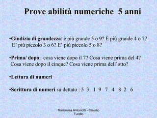 Marialuisa Antoniotti - Claudio
Turello
Prove abilità numeriche 5 anniProve abilità numeriche 5 anni
•Giudizio di grandezza: è più grande 5 o 9? È più grande 4 o 7?
E’ più piccolo 3 o 6? E’ più piccolo 5 o 8?
•Prima/ dopo: cosa viene dopo il 7? Cosa viene prima del 4?
Cosa viene dopo il cinque? Cosa viene prima dell’otto?
•Lettura di numeri
•Scrittura di numeri su dettato : 5 3 1 9 7 4 8 2 6
 