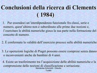 Marialuisa Antoniotti - Claudio
Turello
Conclusioni della ricerca diConclusioni della ricerca di ClementsClements
( 1984)( 1984)
1. Pur essendoci un’interdipendenza funzionale fra classi, serie e
numero, quest’ultimo non è subordinato alle prime due nozioni e,
l’esercitare le abilità numeriche gioca la sua parte nella formazione del
concetto di numero.
2. È confermata la validità dell’esercizio precoce sulle abilità numeriche
3. Le operazioni logiche di Piaget possono essere comprese senza danno
o inconvenienti anche da bambini di 4 anni.
4. Esiste un trasferimento tra l’acquisizione delle abilità numeriche e la
comprensione delle nozioni di classificazione e seriazione.
 