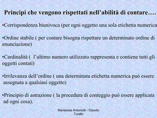 Marialuisa Antoniotti - Claudio
Turello
•Corrispondenza biunivoca (per ogni oggetto una sola etichetta numerica
•Ordine stabile ( per contare bisogna rispettare un determinato ordine di
enunciazione)
•Cardinalità ( l’ultimo numero utilizzato rappresenta e contiene tutti gli
oggetti contati)
•Irrilevanza dell’ordine ( una determinata etichetta numerica può essere
assegnata a qualsiasi oggetto)
•Principio di astrazione ( la procedura di conteggio può essere applicata
ad ogni cosa).
Principi che vengono rispettati nell’abilità di contare……Principi che vengono rispettati nell’abilità di contare……
 