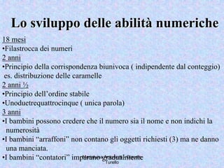 Marialuisa Antoniotti - Claudio
Turello
Lo sviluppo delle abilitLo sviluppo delle abilitàà numerichenumeriche
18 mesi
•Filastrocca dei numeri
2 anni
•Principio della corrispondenza biunivoca ( indipendente dal conteggio)
es. distribuzione delle caramelle
2 anni ½
•Principio dell’ordine stabile
•Unoduetrequattrocinque ( unica parola)
3 anni
•I bambini possono credere che il numero sia il nome e non indichi la
numerosità
•I bambini “arraffoni” non contano gli oggetti richiesti (3) ma ne danno
una manciata.
•I bambini “contatori” imparano gradualmente
 
