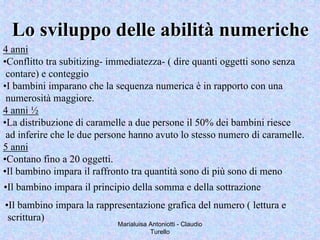 Marialuisa Antoniotti - Claudio
Turello
Lo sviluppo delle abilitLo sviluppo delle abilitàà numerichenumeriche
4 anni
•Conflitto tra subitizing- immediatezza- ( dire quanti oggetti sono senza
contare) e conteggio
•I bambini imparano che la sequenza numerica è in rapporto con una
numerosità maggiore.
4 anni ½
•La distribuzione di caramelle a due persone il 50% dei bambini riesce
ad inferire che le due persone hanno avuto lo stesso numero di caramelle.
5 anni
•Contano fino a 20 oggetti.
•Il bambino impara il raffronto tra quantità sono di più sono di meno
•Il bambino impara il principio della somma e della sottrazione
•Il bambino impara la rappresentazione grafica del numero ( lettura e
scrittura)
 