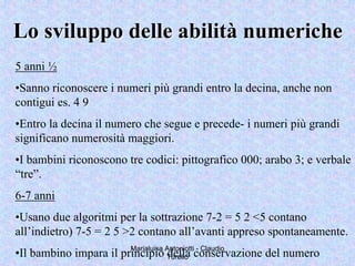Marialuisa Antoniotti - Claudio
Turello
5 anni ½
•Sanno riconoscere i numeri più grandi entro la decina, anche non
contigui es. 4 9
•Entro la decina il numero che segue e precede- i numeri più grandi
significano numerosità maggiori.
•I bambini riconoscono tre codici: pittografico 000; arabo 3; e verbale
“tre”.
6-7 anni
•Usano due algoritmi per la sottrazione 7-2 = 5 2 <5 contano
all’indietro) 7-5 = 2 5 >2 contano all’avanti appreso spontaneamente.
•Il bambino impara il principio della conservazione del numero
Lo sviluppo delle abilitLo sviluppo delle abilitàà numerichenumeriche
 