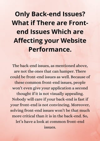 The back-end issues, as mentioned above,
are not the ones that can hamper. There
could be front-end issues as well. Because of
these common front-end issues, people
won’t even give your application a second
thought if it is not visually appealing.
Nobody will care if your back-end is fast if
your front-end is not convincing. Moreover,
solving front-end issues won’t be that much
more critical than it is in the back-end. So,
let’s have a look at common front-end
issues.
Only Back-end Issues?
What if There are Front-
end Issues Which are
Affecting your Website
Performance.
 