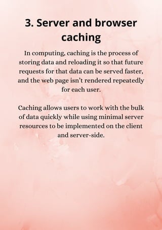 In computing, caching is the process of
storing data and reloading it so that future
requests for that data can be served faster,
and the web page isn’t rendered repeatedly
for each user.
Caching allows users to work with the bulk
of data quickly while using minimal server
resources to be implemented on the client
and server-side.
3. Server and browser
caching
 