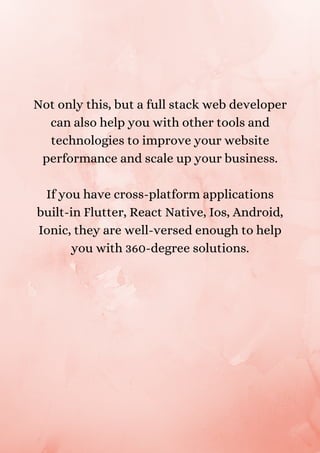 Not only this, but a full stack web developer
can also help you with other tools and
technologies to improve your website
performance and scale up your business.
If you have cross-platform applications
built-in Flutter, React Native, Ios, Android,
Ionic, they are well-versed enough to help
you with 360-degree solutions.
 