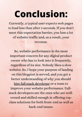 Currently, a typical user expects web pages
to load less than after 3 seconds. If you don’t
meet this expectation barrier, you lose a lot
of website traffic and, as a result, your
revenue.
So, website performance is the most
important concern for any digital product
owner who has to look into it frequently,
regardless of its size. Nobody likes a slow
website. So, I hope your purpose of landing
on this blogpost is served, and you got a
better understanding of why you should
hire full stack developer or a team to
improve your website performance. Full-
stack developers are the ones who are well-
versed and skilled enough in offering top-
class solutions for both front-end as well as
back-end issues.
Conclusion:
 
