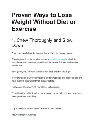 Proven Ways to Lose
Weight Without Diet or
Exercise
1. Chew Thoroughly and Slow
Down
Your brain needs time to process that you’ve had enough to eat.
Chewing your food thoroughly makes you eat more slowly, which is
associated with decreased food intake, increased fullness and smaller
portion size.
How quickly you finish your meals may also affect your weight.
A recent review of 23 observational studies reported that faster eaters are
more likely to gain weight than slower eaters.
Fast eaters are also much more likely to be obese.
To get into the habit of eating more slowly, it may help to count how many
times you chew each bite.
Top 3 videos to lose WEIGHT without EXERCISING:
https://linktr.ee/Riedwaan786
 