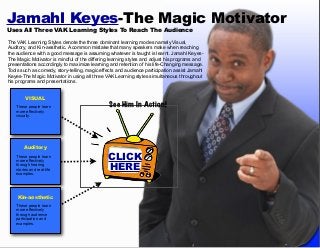 Jamahl Keyes-The Magic Motivator
Uses All Three VAK Learning Styles To Reach The Audience

The VAK Learning Styles denote the three dominant learning modes namely Visual,
Auditory, and Kin-aesthetic. A common mistake that many speakers make when reaching
the audience with a good message is assuming whatever is taught is learnt. Jamahl KeyesThe Magic Motivator is mindful of the differing learning styles and adjust his programs and
presentations accordingly to maximize learning and retention of his life-Changing message.
Tools such as comedy, story-telling, magic effects and audience participation assist Jamahl
Keyes-The Magic Motivator in using all three VAK Learning styles simultaneous throughout
his programs and presentations.
VISUAL
These people learn
more effectively
visually.

Auditory
These people learn
more effectively
through hearing
stories and real-life
examples.

Kin-aesthetic
These people learn
more effectively
through audience
participation and
examples.

See Him In Action!

CLICK
HERE

 