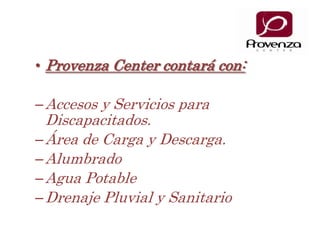 Provenza Center contará con:Accesos y Servicios para Discapacitados.Área de Carga y Descarga.AlumbradoAgua PotableDrenaje Pluvial y Sanitario
