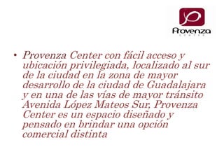 ProvenzaCenter con fácil acceso y ubicación privilegiada, localizado al sur de la ciudad en la zona de mayor desarrollo de la ciudad de Guadalajara y en una de las vías de mayor tránsito Avenida López Mateos Sur, Provenza Center es un espacio diseñado y pensado en brindar una opción comercial distinta