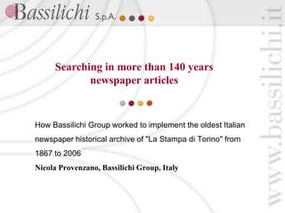 Searching in more than 140 years
            newspaper articles


How Bassilichi Group worked to implement the oldest Italian
newspaper historical archive of "La Stampa di Torino" from
1867 to 2006
Nicola Provenzano, Bassilichi Group, Italy
 