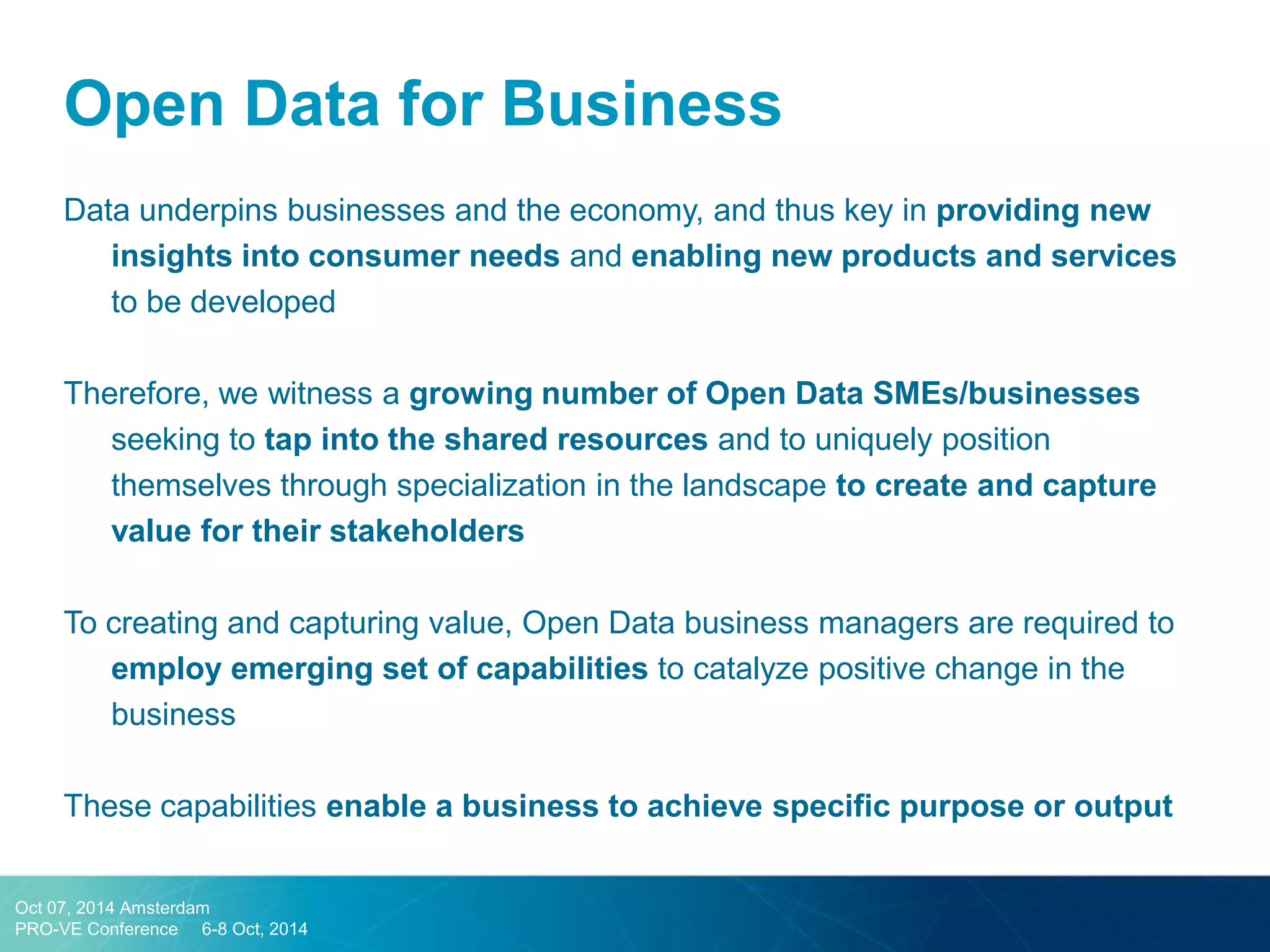 Data underpins businesses and the economy, and thus key in providing new insights into consumer needs and enabling new products and services to be developed 
Therefore, we witness a growing number of Open Data SMEs/businesses seeking to tap into the shared resources and to uniquely position themselves through specialization in the landscape to create and capture value for their stakeholders 
To creating and capturing value, Open Data business managers are required to employ emerging set of capabilities to catalyze positive change in the business 
These capabilities enable a business to achieve specific purpose or output 
Open Data for Business 
Oct 07, 2014 Amsterdam 
PRO-VE Conference 6-8 Oct, 2014  