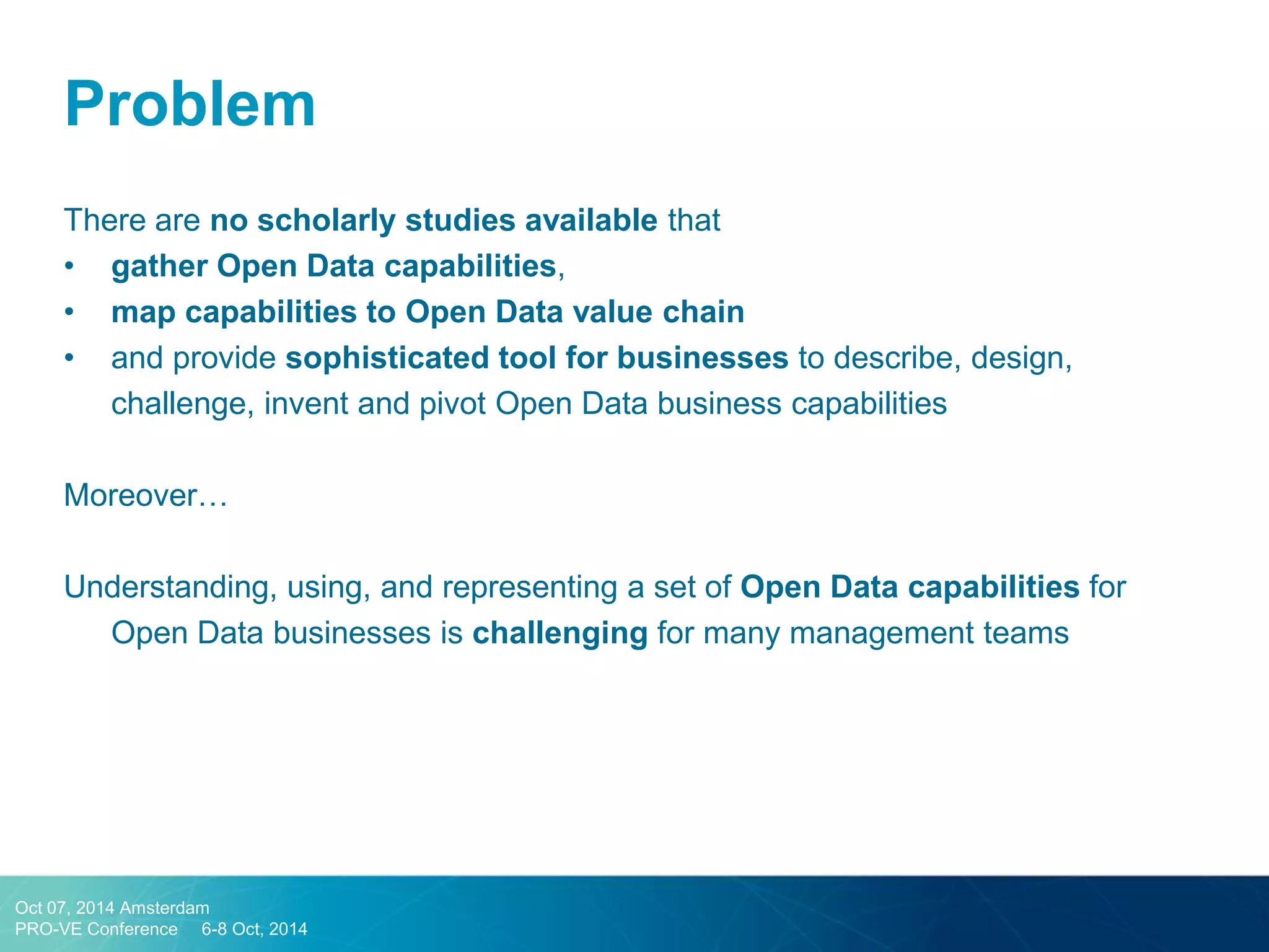There are no scholarly studies available that 
•gather Open Data capabilities, 
•map capabilities to Open Data value chain 
•and provide sophisticated tool for businesses to describe, design, challenge, invent and pivot Open Data business capabilities 
Moreover… 
Understanding, using, and representing a set of Open Data capabilities for Open Data businesses is challenging for many management teams 
Problem 
Oct 07, 2014 Amsterdam 
PRO-VE Conference 6-8 Oct, 2014  