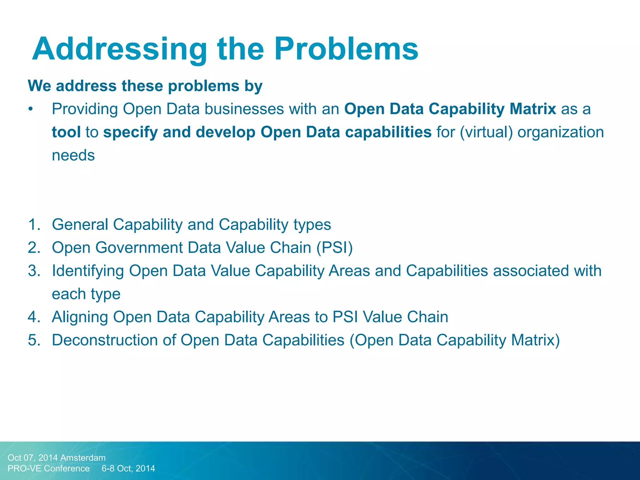 Addressing the Problems 
We address these problems by 
•Providing Open Data businesses with an Open Data Capability Matrix as a tool to specify and develop Open Data capabilities for (virtual) organization needs 
1.General Capability and Capability types 
2.Open Government Data Value Chain (PSI) 
3.Identifying Open Data Value Capability Areas and Capabilities associated with each type 
4.Aligning Open Data Capability Areas to PSI Value Chain 
5.Deconstruction of Open Data Capabilities (Open Data Capability Matrix) 
Oct 07, 2014 Amsterdam 
PRO-VE Conference 6-8 Oct, 2014  