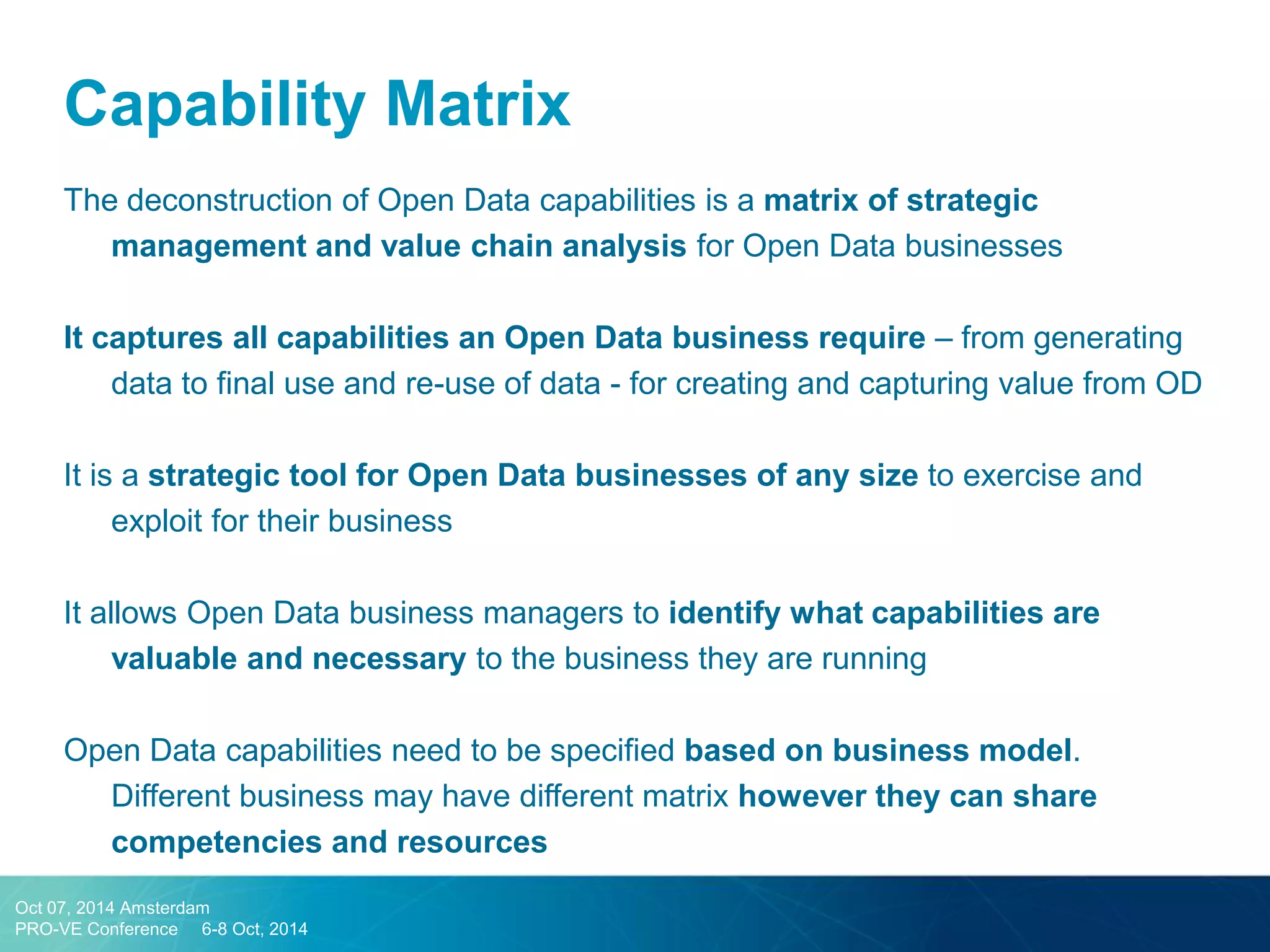 Capability Matrix 
The deconstruction of Open Data capabilities is a matrix of strategic management and value chain analysis for Open Data businesses 
It captures all capabilities an Open Data business require – from generating data to final use and re-use of data - for creating and capturing value from OD 
It is a strategic tool for Open Data businesses of any size to exercise and exploit for their business 
It allows Open Data business managers to identify what capabilities are valuable and necessary to the business they are running 
Open Data capabilities need to be specified based on business model. Different business may have different matrix however they can share competencies and resources 
Oct 07, 2014 Amsterdam 
PRO-VE Conference 6-8 Oct, 2014  