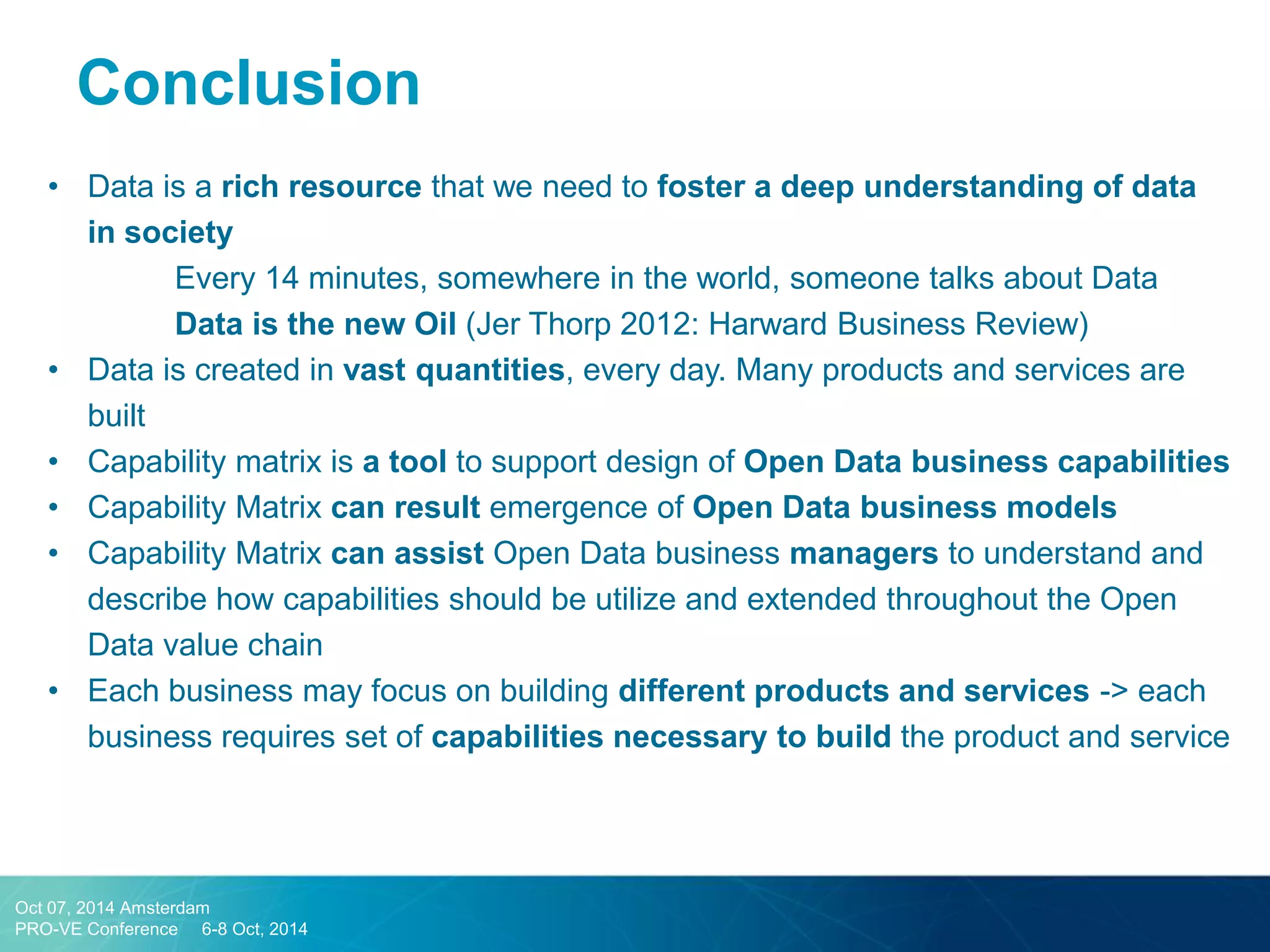Conclusion 
•Data is a rich resource that we need to foster a deep understanding of data in society 
Every 14 minutes, somewhere in the world, someone talks about Data 
Data is the new Oil (Jer Thorp 2012: Harward Business Review) 
•Data is created in vast quantities, every day. Many products and services are built 
•Capability matrix is a tool to support design of Open Data business capabilities 
•Capability Matrix can result emergence of Open Data business models 
•Capability Matrix can assist Open Data business managers to understand and describe how capabilities should be utilize and extended throughout the Open Data value chain 
•Each business may focus on building different products and services -> each business requires set of capabilities necessary to build the product and service 
Oct 07, 2014 Amsterdam 
PRO-VE Conference 6-8 Oct, 2014  