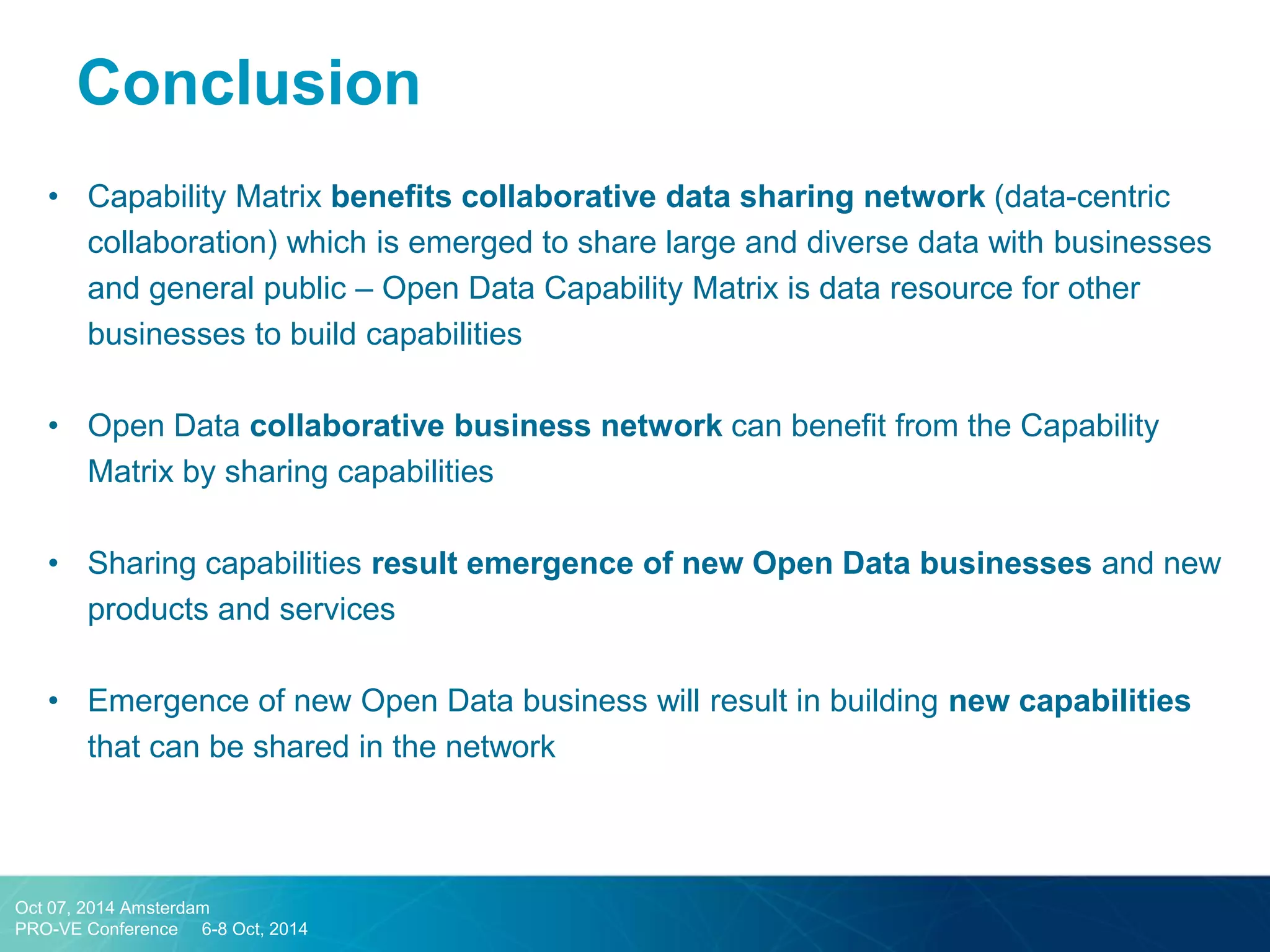 •Capability Matrix benefits collaborative data sharing network (data-centric collaboration) which is emerged to share large and diverse data with businesses and general public – Open Data Capability Matrix is data resource for other businesses to build capabilities 
•Open Data collaborative business network can benefit from the Capability Matrix by sharing capabilities 
•Sharing capabilities result emergence of new Open Data businesses and new products and services 
•Emergence of new Open Data business will result in building new capabilities that can be shared in the network 
Conclusion 
Oct 07, 2014 Amsterdam 
PRO-VE Conference 6-8 Oct, 2014  