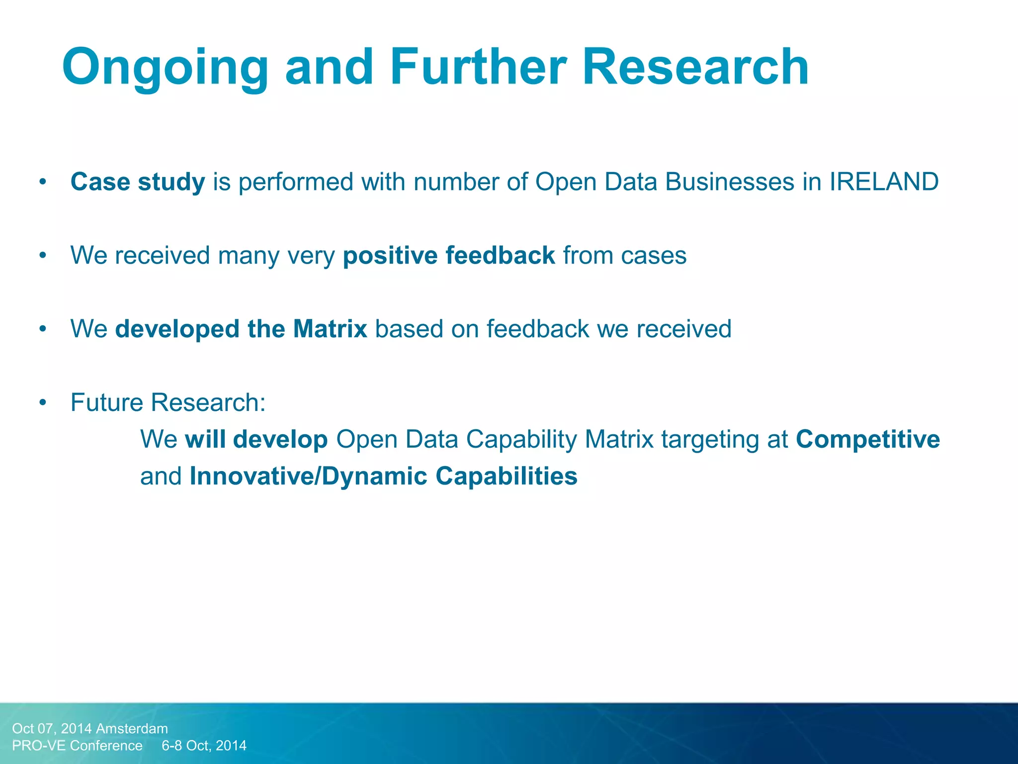 •Case study is performed with number of Open Data Businesses in IRELAND 
•We received many very positive feedback from cases 
•We developed the Matrix based on feedback we received 
•Future Research: 
We will develop Open Data Capability Matrix targeting at Competitive and Innovative/Dynamic Capabilities 
Ongoing and Further Research 
Oct 07, 2014 Amsterdam 
PRO-VE Conference 6-8 Oct, 2014  