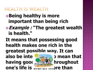 Being   healthy is more
 important than being rich
Example : “The greatest wealth
 is health."
It means that possessing good
health makes one rich in the
greatest possible way. It can
also be interpreted to mean that
having good health throughout
one's life is worth more than
 